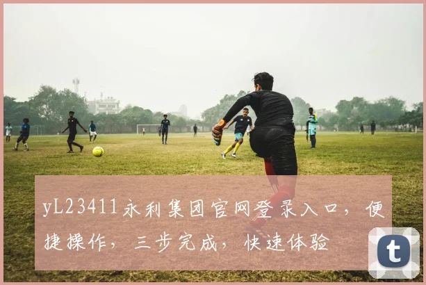 yL23411永利集团官网登录入口,便捷操作,三步完成,快速体验