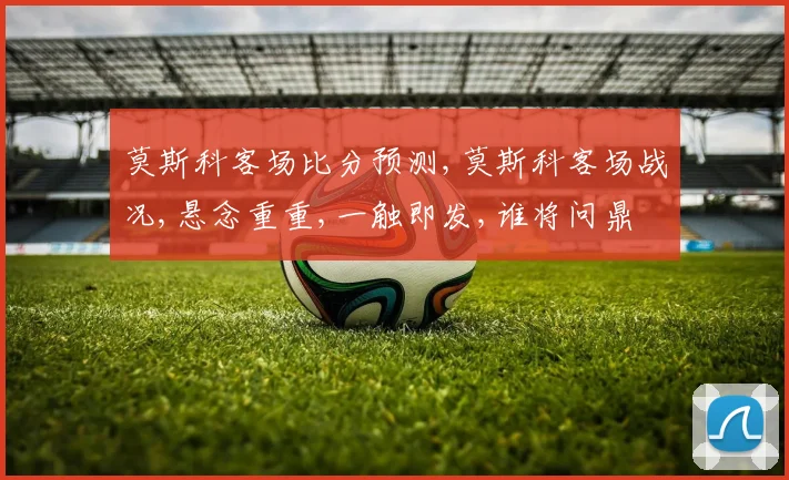 莫斯科客场比分预测,莫斯科客场战况,悬念重重,一触即发,谁将问鼎